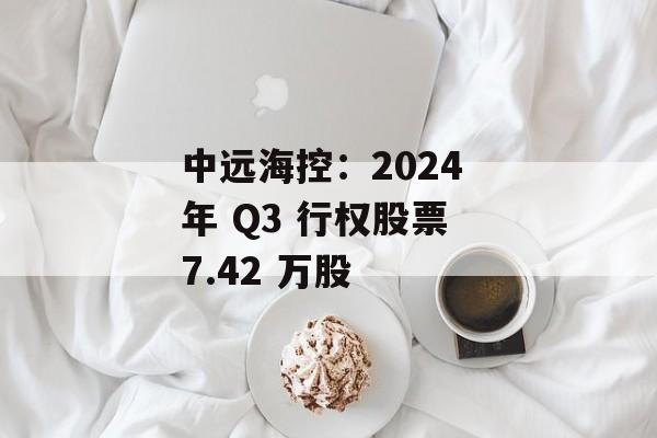 中远海控:2024 年 Q3 行权股票 7.42 万股 中远海控:2024 年 Q3 行权股票 7.42 万股