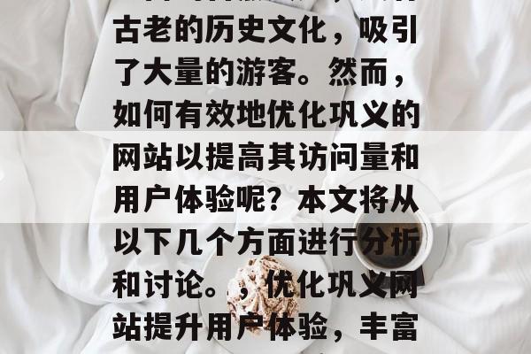 巩义——位于中国的河南省巩义县,这是一个美丽的地方,具有深厚的旅游资源。这里既有丰富的自然风光,又有古老的历史文化,吸引了大量的游客。然而,如何有效地优化巩义的网站以提高其访问量和用户体验呢?本文将从以下几个方面进行分析和讨论。,优化巩义网站提升用户体验,丰富历史文化、优质自然风光、多元旅游景点,巩义,提升用户体验+丰富历史文化+多样化旅游景点 巩义——位于中国的河南省巩义县,这是一个美丽的地方,具有深厚的旅游资源。这里既有丰富的自然风光,又有古老的历史文化,吸引了大量的游客。然而,如何有效地优化巩义的网站以提高其访问量和用户体验呢?本文将从以下几个方面进行分析和讨论。,优化巩义网站提升用户体验,丰富历史文化、优质自然风光、多元旅游景点,巩义,提升用户体验+丰富历史文化+多样化旅游景点