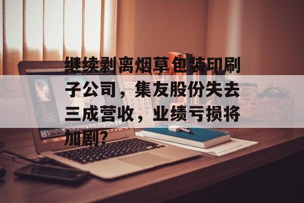 继续剥离烟草包装印刷子公司,集友股份失去三成营收,业绩亏损将加剧? 继续剥离烟草包装印刷子公司,集友股份失去三成营收,业绩亏损将加剧?