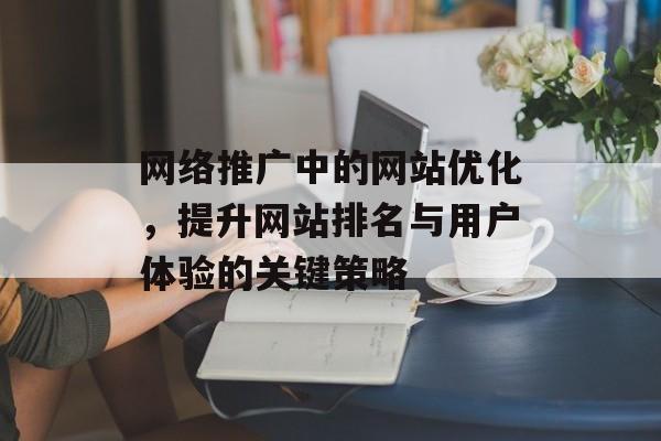 网络推广中的网站优化,提升网站排名与用户体验的关键策略 网络推广中的网站优化,提升网站排名与用户体验的关键策略