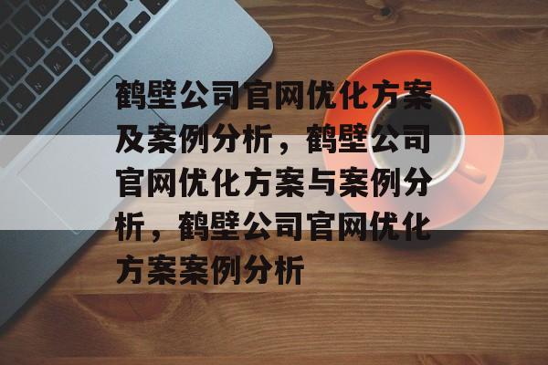 鹤壁公司官网优化方案及案例分析,鹤壁公司官网优化方案与案例分析,鹤壁公司官网优化方案案例分析 鹤壁公司官网优化方案及案例分析,鹤壁公司官网优化方案与案例分析,鹤壁公司官网优化方案案例分析