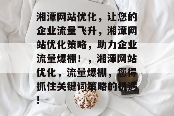 湘潭网站优化,让您的企业流量飞升,湘潭网站优化策略,助力企业流量爆棚!,湘潭网站优化,流量爆棚,您得抓住关键词策略的机遇! 湘潭网站优化,让您的企业流量飞升,湘潭网站优化策略,助力企业流量爆棚!,湘潭网站优化,流量爆棚,您得抓住关键词策略的机遇!