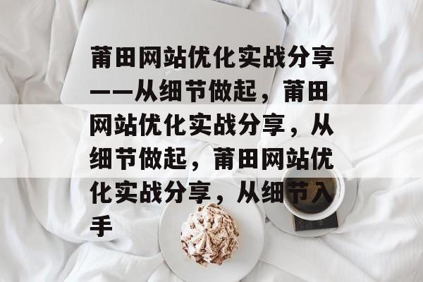 莆田网站优化实战分享——从细节做起，莆田网站优化实战分享，从细节做起，莆田网站优化实战分享，从细节入手