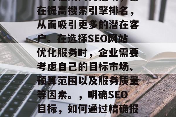 SEO网站优化报价是一种在线商务活动，旨在提高搜索引擎排名，从而吸引更多的潜在客户。在选择SEO网站优化服务时，企业需要考虑自己的目标市场、预算范围以及服务质量等因素。，明确SEO目标，如何通过精确报价获得满意SEO服务?