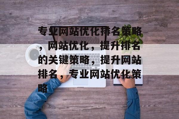 专业网站优化排名策略，网站优化，提升排名的关键策略，提升网站排名，专业网站优化策略
