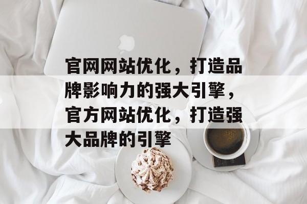 官网网站优化，打造品牌影响力的强大引擎，官方网站优化，打造强大品牌的引擎