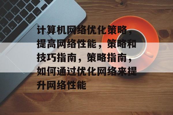 计算机网络优化策略,提高网络性能,策略和技巧指南,策略指南,如何通过优化网络来提升网络性能 计算机网络优化策略,提高网络性能,策略和技巧指南,策略指南,如何通过优化网络来提升网络性能