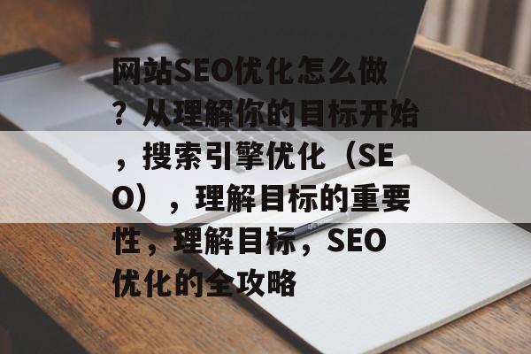 网站SEO优化怎么做？从理解你的目标开始，搜索引擎优化（SEO），理解目标的重要性，理解目标，SEO优化的全攻略