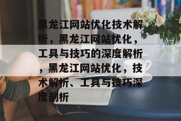 黑龙江网站优化技术解析,黑龙江网站优化,工具与技巧的深度解析,黑龙江网站优化,技术解析、工具与技巧深度剖析 黑龙江网站优化技术解析,黑龙江网站优化,工具与技巧的深度解析,黑龙江网站优化,技术解析、工具与技巧深度剖析