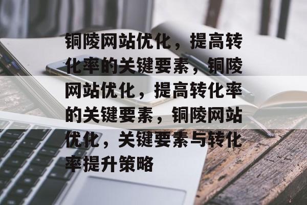 铜陵网站优化,提高转化率的关键要素,铜陵网站优化,提高转化率的关键要素,铜陵网站优化,关键要素与转化率提升策略 铜陵网站优化,提高转化率的关键要素,铜陵网站优化,提高转化率的关键要素,铜陵网站优化,关键要素与转化率提升策略