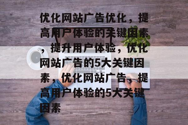 优化网站广告优化,提高用户体验的关键因素,提升用户体验,优化网站广告的5大关键因素,优化网站广告,提高用户体验的5大关键因素 优化网站广告优化,提高用户体验的关键因素,提升用户体验,优化网站广告的5大关键因素,优化网站广告,提高用户体验的5大关键因素