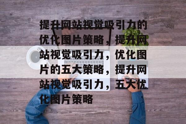 提升网站视觉吸引力的优化图片策略,提升网站视觉吸引力,优化图片的五大策略,提升网站视觉吸引力,五大优化图片策略 提升网站视觉吸引力的优化图片策略,提升网站视觉吸引力,优化图片的五大策略,提升网站视觉吸引力,五大优化图片策略