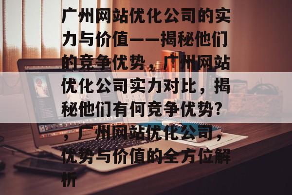 广州网站优化公司的实力与价值——揭秘他们的竞争优势,广州网站优化公司实力对比,揭秘他们有何竞争优势?,广州网站优化公司,优势与价值的全方位解析 广州网站优化公司的实力与价值——揭秘他们的竞争优势,广州网站优化公司实力对比,揭秘他们有何竞争优势?,广州网站优化公司,优势与价值的全方位解析