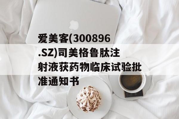 爱美客(300896.SZ)司美格鲁肽注射液获药物临床试验批准通知书 爱美客(300896.SZ)司美格鲁肽注射液获药物临床试验批准通知书