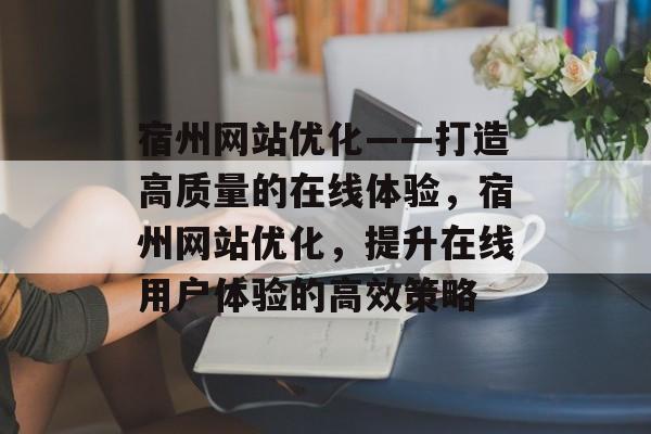 宿州网站优化——打造高质量的在线体验,宿州网站优化,提升在线用户体验的高效策略 宿州网站优化——打造高质量的在线体验,宿州网站优化,提升在线用户体验的高效策略