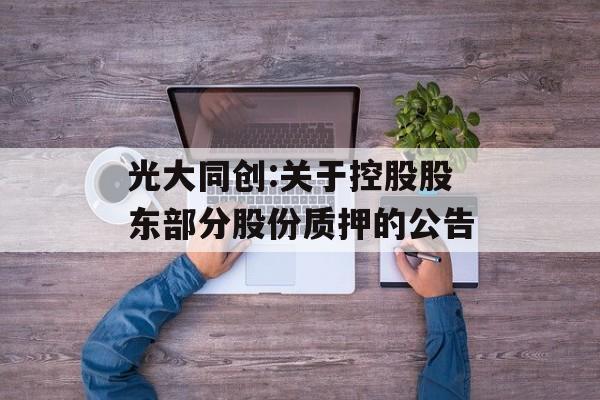 光大同创:关于控股股东部分股份质押的公告 光大同创:关于控股股东部分股份质押的公告