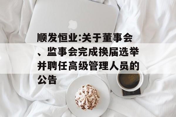 顺发恒业:关于董事会、监事会完成换届选举并聘任高级管理人员的公告