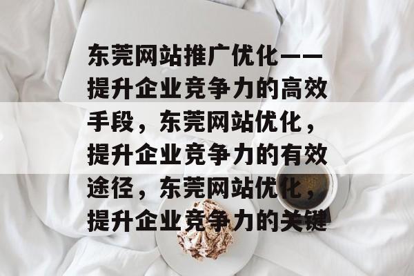东莞网站推广优化——提升企业竞争力的高效手段,东莞网站优化,提升企业竞争力的有效途径,东莞网站优化,提升企业竞争力的关键 东莞网站推广优化——提升企业竞争力的高效手段,东莞网站优化,提升企业竞争力的有效途径,东莞网站优化,提升企业竞争力的关键