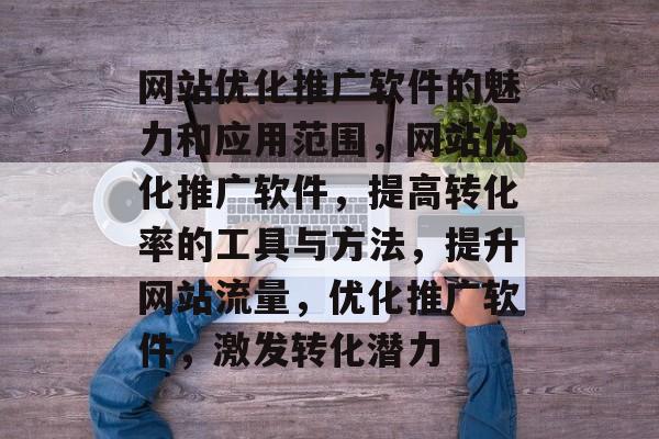 网站优化推广软件的魅力和应用范围，网站优化推广软件，提高转化率的工具与方法，提升网站流量，优化推广软件，激发转化潜力