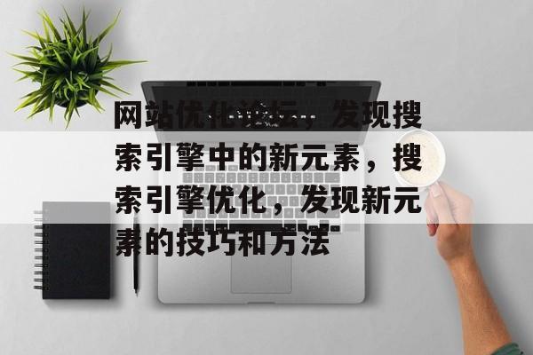 网站优化论坛,发现搜索引擎中的新元素,搜索引擎优化,发现新元素的技巧和方法 网站优化论坛,发现搜索引擎中的新元素,搜索引擎优化,发现新元素的技巧和方法