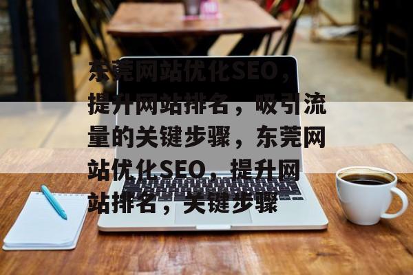东莞网站优化SEO,提升网站排名,吸引流量的关键步骤,东莞网站优化SEO,提升网站排名,关键步骤 东莞网站优化SEO,提升网站排名,吸引流量的关键步骤,东莞网站优化SEO,提升网站排名,关键步骤