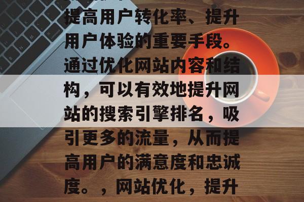 在当前的数字化时代,网站优化已经成为企业提高用户转化率、提升用户体验的重要手段。通过优化网站内容和结构,可以有效地提升网站的搜索引擎排名,吸引更多的流量,从而提高用户的满意度和忠诚度。,网站优化,提升转化率与用户体验的关键手法 在当前的数字化时代,网站优化已经成为企业提高用户转化率、提升用户体验的重要手段。通过优化网站内容和结构,可以有效地提升网站的搜索引擎排名,吸引更多的流量,从而提高用户的满意度和忠诚度。,网站优化,提升转化率与用户体验的关键手法