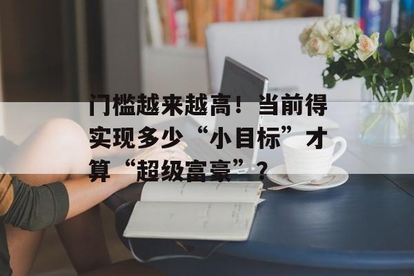 门槛越来越高！当前得实现多少“小目标”才算“超级富豪”？