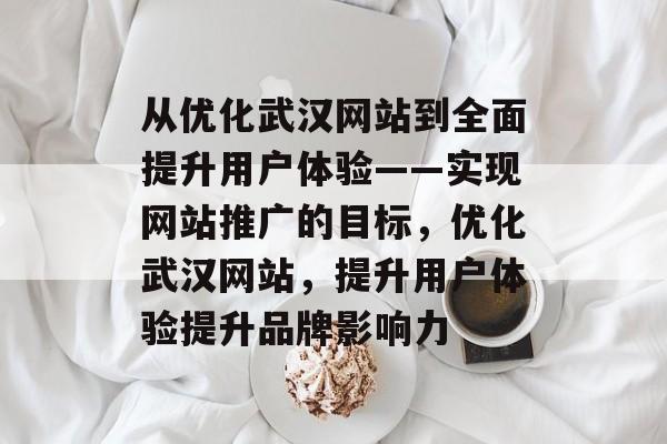 从优化武汉网站到全面提升用户体验——实现网站推广的目标，优化武汉网站，提升用户体验提升品牌影响力