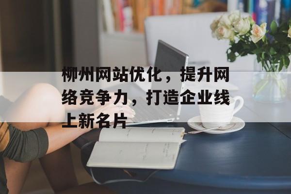 柳州网站优化，提升网络竞争力，打造企业线上新名片