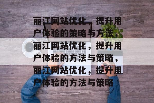 丽江网站优化,提升用户体验的策略与方法,丽江网站优化,提升用户体验的方法与策略,丽江网站优化,提升用户体验的方法与策略 丽江网站优化,提升用户体验的策略与方法,丽江网站优化,提升用户体验的方法与策略,丽江网站优化,提升用户体验的方法与策略