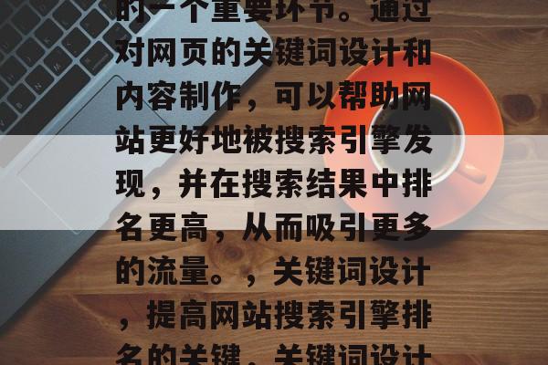 SEO（搜索引擎优化）网站优化是网络营销的一个重要环节。通过对网页的关键词设计和内容制作，可以帮助网站更好地被搜索引擎发现，并在搜索结果中排名更高，从而吸引更多的流量。，关键词设计，提高网站搜索引擎排名的关键，关键词设计，提升网站搜索引擎排名的关键。