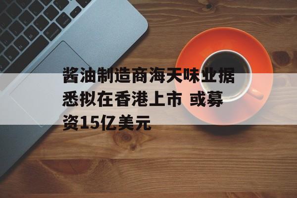 酱油制造商海天味业据悉拟在香港上市 或募资15亿美元 酱油制造商海天味业据悉拟在香港上市 或募资15亿美元