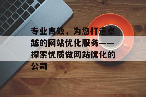 专业高效,为您打造卓越的网站优化服务——探索优质做网站优化的公司 专业高效,为您打造卓越的网站优化服务——探索优质做网站优化的公司