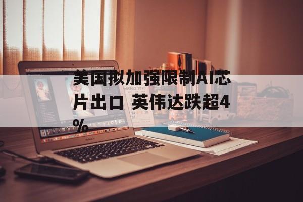 美国拟加强限制AI芯片出口 英伟达跌超4% 美国拟加强限制AI芯片出口 英伟达跌超4%