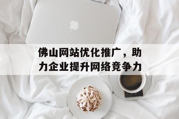 佛山网站优化推广,助力企业提升网络竞争力 佛山网站优化推广,助力企业提升网络竞争力