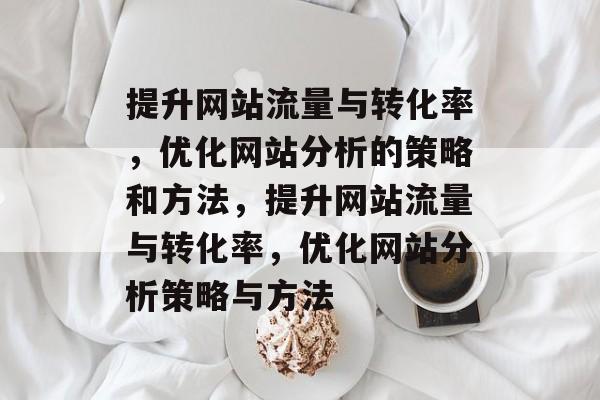 提升网站流量与转化率,优化网站分析的策略和方法,提升网站流量与转化率,优化网站分析策略与方法 提升网站流量与转化率,优化网站分析的策略和方法,提升网站流量与转化率,优化网站分析策略与方法
