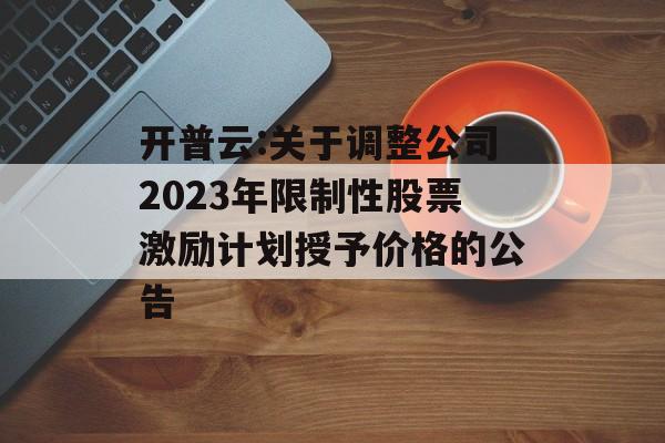 开普云:关于调整公司2023年限制性股票激励计划授予价格的公告
