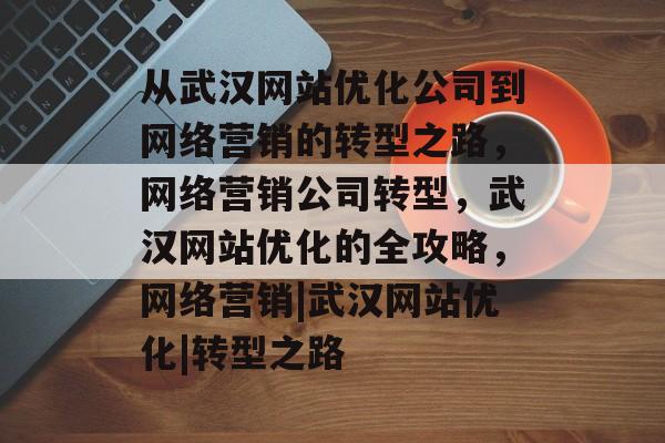 从武汉网站优化公司到网络营销的转型之路，网络营销公司转型，武汉网站优化的全攻略，网络营销|武汉网站优化|转型之路