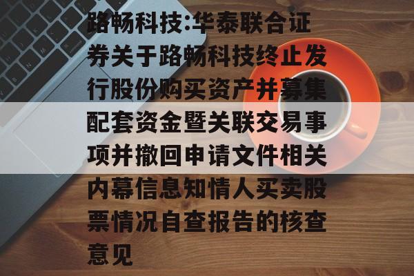 路畅科技:华泰联合证券关于路畅科技终止发行股份购买资产并募集配套资金暨关联交易事项并撤回申请文件相关内幕信息知情人买卖股票情况自查报告的核查意见 路畅科技:华泰联合证券关于路畅科技终止发行股份购买资产并募集配套资金暨关联交易事项并撤回申请文件相关内幕信息知情人买卖股票情况自查报告的核查意见