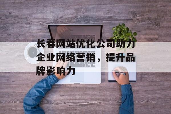 长春网站优化公司助力企业网络营销，提升品牌影响力