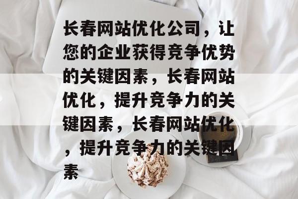 长春网站优化公司，让您的企业获得竞争优势的关键因素，长春网站优化，提升竞争力的关键因素，长春网站优化，提升竞争力的关键因素