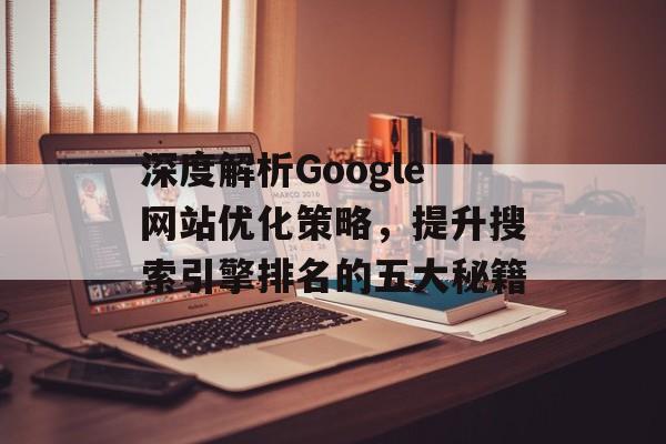 深度解析Google网站优化策略,提升搜索引擎排名的五大秘籍 深度解析Google网站优化策略,提升搜索引擎排名的五大秘籍
