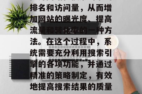 SEO网站优化系统是指运用一系列技术手段提升网站在搜索引擎的排名和访问量，从而增加网站的曝光度、提高流量和转化率的一种方法。在这个过程中，系统需要充分利用搜索引擎的各项功能，并通过精准的策略制定，有效地提高搜索结果的质量和数量。，SEO网站优化系统，提升网站排名与流量的方法