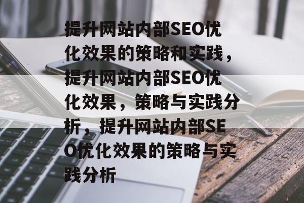 提升网站内部SEO优化效果的策略和实践，提升网站内部SEO优化效果，策略与实践分析，提升网站内部SEO优化效果的策略与实践分析