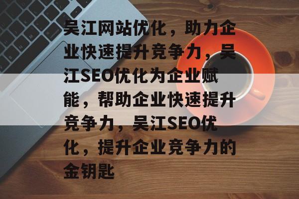 吴江网站优化，助力企业快速提升竞争力，吴江SEO优化为企业赋能，帮助企业快速提升竞争力，吴江SEO优化，提升企业竞争力的金钥匙