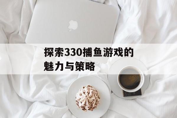 探索330捕鱼游戏的魅力与策略 探索330捕鱼游戏的魅力与策略