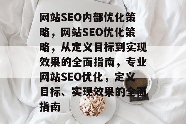 网站SEO内部优化策略，网站SEO优化策略，从定义目标到实现效果的全面指南，专业网站SEO优化，定义目标、实现效果的全面指南