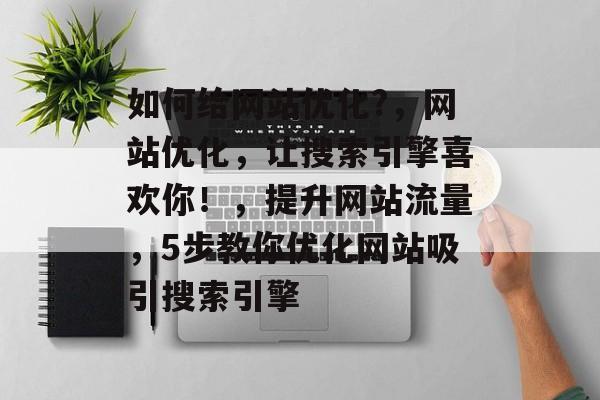 如何给网站优化?,网站优化,让搜索引擎喜欢你!,提升网站流量,5步教你优化网站吸引搜索引擎 如何给网站优化?,网站优化,让搜索引擎喜欢你!,提升网站流量,5步教你优化网站吸引搜索引擎