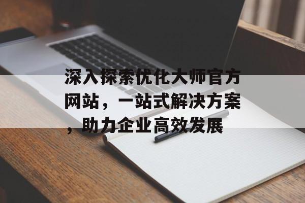 深入探索优化大师官方网站,一站式解决方案,助力企业高效发展 深入探索优化大师官方网站,一站式解决方案,助力企业高效发展