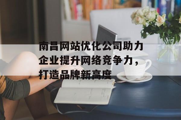 南昌网站优化公司助力企业提升网络竞争力，打造品牌新高度